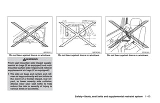 WRS0431                                   WRS0365                                  SSS0162
 Do not lean against doors or windows.           Do not lean against doors or windows.   Do not lean against doors or windows.
                   WARNING
Front seat-mounted side-impact supple-
mental air bags (if so equipped) and roof-
mounted curtain side-impact and rollover
supplemental air bags (if so equipped):
● The side air bags and curtain and roll-
  over air bags ordinarily will not inflate in
  the event of a frontal impact, rear im-
  pact, or lower severity side collision.
  Always wear your seat belts to help
  reduce the risk or severity of injury in
  various kinds of accidents.


                                                               Safety—Seats, seat belts and supplemental restraint system 1-45




                                                                       ੬ REVIEW COPY—2008 Pathfinder (pat)
                                                                       Owners Manual—USA_English (nna)
                                                                       10/01/07—debbie ੭
 