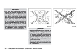 WARNING
● The seat belts, the side air bags and
  curtain and rollover air bags are most
  effective when you are sitting well back
  and upright in the seat. The side air bag
  and curtain and rollover air bag inflate
  with great force. Do not allow anyone to
  place their hand, leg or face near the
  side air bag on the side of the seatback
  of the front seat or near the side roof
  rails. Do not allow anyone sitting in the
  front seats or rear outboard seats to
  extend their hand out of the window or
  lean against the door. Some examples                                            WRS0363                      SSS0159
  of dangerous riding positions are
  shown in the previous illustrations.                          WARNING
                                              ● When sitting in the 2nd row rear seat, do
                                                not hold onto the seatback of the front
                                                seat. If the side air bag inflates, you may
                                                be seriously injured. Be especially care-
                                                ful with children, who should always be
                                                properly restrained. Some examples of
                                                dangerous riding positions are shown
                                                in the illustrations.
                                              ● Do not use seat covers on the front
                                                seatbacks. They may interfere with side
                                                air bag inflation.



1-46 Safety—Seats, seat belts and supplemental restraint system




                                                                         ੬ REVIEW COPY—2008 Pathfinder (pat)
                                                                         Owners Manual—USA_English (nna)
                                                                         10/01/07—debbie ੭
 