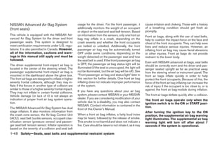 NISSAN Advanced Air Bag System                          usage for the driver. For the front passenger, it        cause irritation and choking. Those with a history
(front seats)                                           additionally monitors the weight of an occupant          of a breathing condition should get fresh air
                                                        or object on the seat and seat belt tension. Based       promptly.
This vehicle is equipped with the NISSAN Ad-            on information from the sensors, only one front air      Front air bags, along with the use of seat belts,
vanced Air Bag System for the driver and front          bag may inflate in a crash, depending on the             help to cushion the impact force on the face and
passenger seats. This system is designed to             crash severity and whether the front occupants           chest of the front occupants. They can help save
meet certification requirements under U.S. regu-        are belted or unbelted. Additionally, the front          lives and reduce serious injuries. However, an
lations. It is also permitted in Canada. However,       passenger air bag may be automatically turned            inflating front air bag may cause facial abrasions
all of the information, cautions and warn-              OFF under some conditions, depending on the              or other injuries. Front air bags do not provide
ings in this manual still apply and must be             weight detected on the passenger seat and how            restraint to the lower body.
followed.                                               the seat belt is used. If the front passenger air bag
                                                                                                                 Even with NISSAN advanced air bags, seat belts
The driver supplemental front-impact air bag is         is OFF, the passenger air bag status light will be
                                                                                                                 should be correctly worn and the driver and pas-
located in the center of the steering wheel. The        illuminated (if the seat is unoccupied, the light will   senger seated upright as far as practical away
passenger supplemental front-impact air bag is          not be illuminated, but the air bag will be off). See    from the steering wheel or instrument panel. The
mounted in the dashboard above the glove box.           “Front passenger air bag and status light” later in      front air bags inflate quickly in order to help
The front air bags are designed to inflate in higher    this section for further details. One front air bag      protect the front occupants. Because of this, the
severity frontal collisions, although they may in-      inflating does not indicate improper performance         force of the front air bag inflating can increase the
flate if the forces in another type of collision are    of the system.                                           risk of injury if the occupant is too close to, or is
similar to those of a higher severity frontal impact.                                                            against, the front air bag module during inflation.
They may not inflate in certain frontal collisions.     If you have any questions about your air bag
Vehicle damage (or lack of it) is not always an         system, please contact NISSAN or your NISSAN             The front air bags deflate quickly after a collision.
indication of proper front air bag system opera-        dealer. If you are considering modification of your
                                                                                                                 The front air bags operate only when the
tion.                                                   vehicle due to a disability, you may also contact
                                                                                                                 ignition switch is in the ON or START posi-
                                                        NISSAN. Contact information is contained in the          tion.
The NISSAN Advanced Air Bag System has dual             front of this Owner’s Manual.
stage inflators. It also monitors information from                                                               After turning the ignition key to the ON
the crash zone sensor, the Air bag Control Unit         When a front air bag inflates, a fairly loud noise       position, the supplemental air bag warning
(ACU), seat belt buckle sensors, occupant clas-         may be heard, followed by the release of smoke.          light illuminates. The supplemental air bag
sification sensor (pressure sensor) and passen-         This smoke is not harmful and does not indicate a        warning light will turn off after about 7
ger seat belt tension sensor. Inflator operation is     fire. Care should be taken to not inhale it, as it may   seconds if the system is operational.
based on the severity of a collision and seat belt
1-48 Safety—Seats, seat belts and supplemental restraint system




                                                                                        ੬ REVIEW COPY—2008 Pathfinder (pat)
                                                                                        Owners Manual—USA_English (nna)
                                                                                        10/01/07—debbie ੭
 