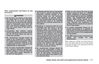 Other supplemental front-impact air bag      ● Tampering with the front air bag system     ● Work on and around the front air bag
precautions                                    may result in serious personal injury.        system should be done by a NISSAN
                                               Tampering includes changes to the             dealer. Installation of electrical equip-
                 WARNING                       steering wheel and the instrument             ment should also be done by a NISSAN
● Do not place any objects on the steer-       panel assembly by placing material            dealer. The Supplemental Restraint
  ing wheel pad or on the instrument           over the steering wheel pad and above         System (SRS) wiring should not be
  panel. Also, do not place any objects        the instrument panel or by installing         modified or disconnected. Unautho-
  between any occupant and the steering        additional trim material around the air       rized electrical test equipment and
  wheel or instrument panel. Such ob-          bag system.                                   probing devices should not be used on
  jects may become dangerous projec-                                                         the air bag system.
                                             ● Modifying or tampering with the front
  tiles and cause injury if the front air      passenger seat may result in serious        ● A cracked windshield should be re-
  bags inflate.                                personal injury. For example, do not          placed immediately by a qualified re-
● Immediately after inflation, several         change the front seats by placing mate-       pair facility. A cracked windshield could
  front air bag system components will be      rial on the seat cushion or by installing     affect the function of the supplemental
  hot. Do not touch them; you may se-          additional trim material, such as seat        air bag system.
  verely burn yourself.                        covers, on the seat that are not specifi-
                                                                                           ● The SRS wiring harness connectors are
                                               cally designed to assure proper air bag
● No unauthorized changes should be                                                          yellow     and  orange    for   easy
                                               operation. Additionally, do not stow any
  made to any components or wiring of                                                        identification.
                                               objects under the front passenger seat
  the supplemental air bag system. This is     or the seat cushion and seatback. Such      When selling your vehicle, we request that you
  to prevent accidental inflation of the       objects may interfere with the proper       inform the buyer about the front air bag system
  supplemental air bag or damage to the        operation of the occupant classifica-       and guide the buyer to the appropriate sections
  supplemental air bag system.                 tion sensor (pressure sensor).              in this Owner’s Manual.
● Do not make unauthorized changes to        ● No unauthorized changes should be
  your vehicle’s electrical system, sus-       made to any components or wiring of
  pension system or front end structure.       the seat belt system. This may affect the
  This could affect proper operation of        front air bag system. Tampering with
  the front air bag system.                    the seat belt system may result in seri-
                                               ous personal injury.


                                                              Safety—Seats, seat belts and supplemental restraint system 1-51




                                                                       ੬ REVIEW COPY—2008 Pathfinder (pat)
                                                                       Owners Manual—USA_English (nna)
                                                                       10/01/07—debbie ੭
 