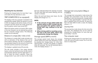 Resetting the trip odometer:                           that was selected before the warning occurred.      Average fuel consumption (Mpg or
                                                       The dte mark (dte) will remain blinking until the   l/100km)
Pushing the change button for more than 1 sec-         vehicle is refueled.
ond resets the trip odometer to zero.                                                                      The average fuel consumption mode shows the
                                                       When the fuel level drops even lower, the dte       average fuel consumption since the last reset.
TRIP COMPUTER (if so equipped)                         display will change to (----).                      Resetting is done by pressing the change button
The display of the trip computer is situated in the                                                        for more than approximately 1 second. The dis-
                                                       NOTE:
speedometer display. When the ignition is turned                                                           play is updated every 30 seconds. At about the
to ON, the display scrolls all the modes of the trip    ● If the amount of fuel added while the            first 1/3 miles (500 m) after a reset, the display
computer and then shows the mode chosen be-               ignition switch is OFF is small, the dis-        shows (----).
fore the ignition switch was turned OFF.                  play just before the ignition switch is
                                                          turned OFF may continue to be dis-               Journey time
When the ignition switch is turned to ON, modes           played.                                          The journey time mode shows the time since the
of the trip computer can be selected by pushing                                                            last reset. The displayed time can be reset by
the trip computer change button. The following          ● When driving uphill or rounding curves,
                                                          the fuel in the tank shifts, which may           pressing the change button for more than ap-
modes can be selected:                                                                                     proximately 1 second.
                                                          momentarily change the display.
Distance to empty (dte—mile or km)                     Average speed (MPH or km/h)                         Trip computer reset
The distance to empty (dte) mode provides you                                                              Pushing the change button for more than 3 sec-
                                                       The average speed mode shows the average
with an estimation of the distance that can be         vehicle speed since last reset. Resetting is done   onds will reset all modes except Trip A and dis-
driven before refueling. The dte is constantly be-     by pressing the change button for more than         tance to empty (dte).
ing calculated, based on the amount of fuel in the     approximately 1 second. The display is updated
fuel tank and the actual fuel consumption.             every 30 seconds. The first 30 seconds after a
The display is updated every 30 seconds.               reset, the display shows (----).

The dte mode includes a low range warning
feature: when the fuel level is low, the dte mode is
automatically selected and the digits blink in or-
der to draw the driver’s attention. Press the
change button if you wish to return to the mode

                                                                                                                      Instruments and controls 2-5




                                                                                    ੬ REVIEW COPY—2008 Pathfinder (pat)
                                                                                    Owners Manual—USA_English (nna)
                                                                                    10/02/07—debbie ੭
 