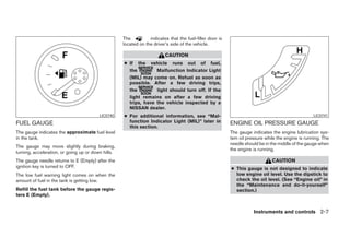 The          indicates that the fuel-filler door is
                                                    located on the driver’s side of the vehicle.

                                                                         CAUTION
                                                    ● If the vehicle runs out of fuel,
                                                      the         Malfunction Indicator Light
                                                      (MIL) may come on. Refuel as soon as
                                                      possible. After a few driving trips,
                                                      the         light should turn off. If the
                                                      light remains on after a few driving
                                                      trips, have the vehicle inspected by a
                                                      NISSAN dealer.
                                         LIC0740    ● For additional information, see “Mal-                                                        LIC0741

FUEL GAUGE                                            function Indicator Light (MIL)” later in            ENGINE OIL PRESSURE GAUGE
                                                      this section.
The gauge indicates the approximate fuel level                                                            The gauge indicates the engine lubrication sys-
in the tank.                                                                                              tem oil pressure while the engine is running. The
                                                                                                          needle should be in the middle of the gauge when
The gauge may move slightly during braking,
                                                                                                          the engine is running.
turning, acceleration, or going up or down hills.
The gauge needle returns to E (Empty) after the                                                                               CAUTION
ignition key is turned to OFF.                                                                            ● This gauge is not designed to indicate
The low fuel warning light comes on when the                                                                low engine oil level. Use the dipstick to
amount of fuel in the tank is getting low.                                                                  check the oil level. (See “Engine oil” in
                                                                                                            the “Maintenance and do-it-yourself”
Refill the fuel tank before the gauge regis-                                                                section.)
ters E (Empty).


                                                                                                                     Instruments and controls 2-7




                                                                                  ੬ REVIEW COPY—2008 Pathfinder (pat)
                                                                                  Owners Manual—USA_English (nna)
                                                                                  10/01/07—debbie ੭
 