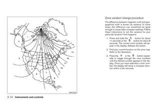 Zone variation change procedure
                                                        The difference between magnetic north and geo-
                                                        graphical north is known as variance. In some
                                                        areas, this difference can sometimes be great
                                                        enough to cause false compass readings. Follow
                                                        these instructions to set the variance for your
                                                        particular location if this happens:
                                                         1. Press and hold the          button for about
                                                            11 seconds or the         button for about 8
                                                            seconds. The current zone number will ap-
                                                            pear in the display. Release the button.
                                                         2. Find your current location on the zone map.
                                                            Refer to the illustration.
                                                         3. Press the         or the      button repeat-
                                                            edly to toggle through the zone numbers
                                                            until the desired number appears in the dis-
                                                            play. Once you have selected a zone num-
                                                            ber, the display will show a compass direc-
                                                            tion within a few seconds.




                                WIC0355

2-10 Instruments and controls




                                          ੬ REVIEW COPY—2008 Pathfinder (pat)
                                          Owners Manual—USA_English (nna)
                                          10/01/07—debbie ੭
 