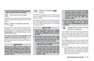 ● Do not continue driving if the generator                        4WD warning light (                             – in the 4LO position for part time 4WD
  belt is loose, broken or missing.                               model)                                            vehicles, stop the vehicle and shift
                                                                                                                    the transmission selector lever to the
           Door open warning light                     The 4WD warning light comes on when the key                  N position with the brake pedal de-
                                                       switch is turned to ON. It turns off soon after the          pressed and shift the 4WD shift
This light comes on when any of the doors are not      engine is started.                                           switch to 2WD.
closed securely while the ignition key is in the ON    If the engine or vehicle is not functioning properly,   ● If the warning light is still on after the
position.                                              the warning light will either remain illuminated or       above operation, have your vehicle
           Engine oil pressure warning                 blink. See “4WD warning light” in the “Starting           checked by a NISSAN dealer as soon as
           light                                       and driving” section.                                     possible.

This light warns of low engine oil pressure. If the                          CAUTION                                      Intelligent Key system warning
light flickers or comes on during normal driving,
                                                       ● If the warning light comes on or blinks
                                                                                                                          light (if so equipped)
pull off the road in a safe area, stop the engine
immediately and call a NISSAN dealer or other            during operation, have your vehicle                   The Intelligent Key system warning light illumi-
authorized repair shop.                                  checked by a NISSAN dealer as soon as                 nates green when the ignition switch can be
                                                         possible.                                             turned. The Intelligent Key system warning light
The engine oil pressure warning light is not                                                                   illuminates red when the ignition switch cannot
designed to indicate a low oil level. Use the          ● Do not drive on dry hard surface roads
                                                         in the 4H or 4LO position. If the 4WD                 be turned.
dipstick to check the oil level. See “Engine oil” in
the “Maintenance and do-it-yourself” section of          warning light turns on when you are
                                                                                                               The Intelligent Key system warning light blinks
this manual.                                             driving on dry hard surface roads:
                                                                                                               red if the Intelligent Key is taken outside of the
                                                          – in the AUTO or 4H position, shift the              vehicle while the ignition switch is in the ACC or
                      CAUTION                               4WD shift switch to 2WD.                           ON position.
Running the engine with the engine oil                    – in the 4LO position for all mode 4WD                ● If the Intelligent Key system warning light
pressure warning light on could cause se-                   vehicles, stop the vehicle and shift                  blinks, make sure of the location of the Intel-
rious damage to the engine almost imme-                     the transmission selector lever to the                ligent Key as soon as possible. The Intelli-
diately. Such damage is not covered by                      N position with the brake pedal de-                   gent Key should be carried by the driver
warranty. Turn off the engine as soon as it                 pressed and shift the 4WD shift
                                                                                                                  while operating the vehicle.
is safe to do so.                                           switch to 2WD.

                                                                                                                         Instruments and controls 2-15




                                                                                      ੬ REVIEW COPY—2008 Pathfinder (pat)
                                                                                      Owners Manual—USA_English (nna)
                                                                                      10/02/07—debbie ੭
 