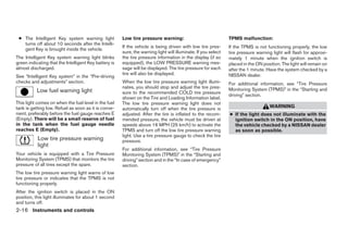 ● The Intelligent Key system warning light            Low tire pressure warning:                               TPMS malfunction:
   turns off about 10 seconds after the Intelli-
                                                       If the vehicle is being driven with low tire pres-       If the TPMS is not functioning properly, the low
   gent Key is brought inside the vehicle.
                                                       sure, the warning light will illuminate. If you select   tire pressure warning light will flash for approxi-
The Intelligent Key system warning light blinks        the tire pressure information in the display (if so      mately 1 minute when the ignition switch is
green indicating that the Intelligent Key battery is   equipped), the LOW PRESSURE warning mes-                 placed in the ON position. The light will remain on
almost discharged.                                     sage will be displayed. The tire pressure for each       after the 1 minute. Have the system checked by a
                                                       tire will also be displayed.                             NISSAN dealer.
See “Intelligent Key system” in the “Pre-driving
checks and adjustments” section.                       When the low tire pressure warning light illumi-         For additional information, see “Tire Pressure
                                                       nates, you should stop and adjust the tire pres-         Monitoring System (TPMS)” in the “Starting and
           Low fuel warning light                      sure to the recommended COLD tire pressure
                                                                                                                driving” section.
                                                       shown on the Tire and Loading Information label.
This light comes on when the fuel level in the fuel    The low tire pressure warning light does not
tank is getting low. Refuel as soon as it is conve-    automatically turn off when the tire pressure is                              WARNING
nient, preferably before the fuel gauge reaches E      adjusted. After the tire is inflated to the recom-       ● If the light does not illuminate with the
(Empty). There will be a small reserve of fuel         mended pressure, the vehicle must be driven at             ignition switch in the ON position, have
in the tank when the fuel gauge needle                 speeds above 16 MPH (25 km/h) to activate the              the vehicle checked by a NISSAN dealer
reaches E (Empty).                                     TPMS and turn off the low tire pressure warning            as soon as possible.
                                                       light. Use a tire pressure gauge to check the tire
           Low tire pressure warning                   pressure.
           light
                                                       For additional information, see “Tire Pressure
Your vehicle is equipped with a Tire Pressure          Monitoring System (TPMS)” in the “Starting and
Monitoring System (TPMS) that monitors the tire        driving” section and in the “In case of emergency”
pressure of all tires except the spare.                section.
The low tire pressure warning light warns of low
tire pressure or indicates that the TPMS is not
functioning properly.
After the ignition switch is placed in the ON
position, this light illuminates for about 1 second
and turns off.
2-16 Instruments and controls




                                                                                       ੬ REVIEW COPY—2008 Pathfinder (pat)
                                                                                       Owners Manual—USA_English (nna)
                                                                                       10/02/07—debbie ੭
 