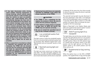 ● If the light illuminates while driving,        ● Replacing tires with those not originally            is fastened. At the same time, the chime sounds
  avoid sudden steering maneuvers or               specified by NISSAN could affect the                 for about 6 seconds unless the driver’s seat belt
  abrupt braking, reduce vehicle speed,            proper operation of the TPMS.                        is securely fastened.
  pull off the road to a safe location and                                                              The seat belt warning light may also illuminate if
  stop the vehicle as soon as possible.                                CAUTION                          the front passenger’s seat belt is not fastened
  Driving with under-inflated tires may                                                                 when the front passenger’s seat is occupied . For
  permanently damage the tires and in-           ● The TPMS is not a substitute for the
                                                   regular tire pressure check. Be sure to              7 seconds after the ignition switch is in the ON
  crease the likelihood of tire failure. Se-
                                                   check the tire pressure regularly.                   position, the system does not activate the warn-
  rious vehicle damage could occur and
  may lead to an accident and could re-                                                                 ing light for the front passenger.
                                                 ● If the vehicle is being driven at speeds
  sult in serious personal injury. Check           of less than 16 MPH (25 km/h), the                   Refer to “Seat belts” in the “Safety—Seats, seat
  the tire pressure for all four tires. Adjust     TPMS may not operate correctly.                      belts and supplemental restraint system” section
  the tire pressure to the recommended                                                                  for precautions on seat belt usage.
  COLD tire pressure shown on the Tire           ● Be sure to install the specified size of
  and Loading Information label to turn            tires to the 4 wheels correctly.                                Shift P warning light (if so
  the low tire pressure warning light OFF.                                                                         equipped)
  If the light still comes on while driving
                                                            Low windshield washer fluid
  after adjusting the tire pressure, a tire                 warning light                               This light blinks red and the key reminder chime
  may be flat. If you have a flat tire, re-                                                             sounds if the shift selector lever is in any position
                                                 This light comes on when the windshield washer
  place it with a spare tire as soon as                                                                 other than P (Park) and the ignition switch is in
                                                 fluid is at a low level. Add windshield washer fluid
  possible.                                                                                             the OFF position. Return the shift selector lever
                                                 as necessary. See “Window washer fluid” in the
● When a spare tire is mounted or a wheel                                                               to P (Park) with the ignition switch in the OFF
                                                 “Maintenance and do-it-yourself” section of this
  is replaced, tire pressure will not be         manual.                                                position and the light will turn off. Place the
  indicated, the TPMS will not function                                                                 ignition switch in the LOCK position and the
  and the low tire pressure warning light                   Seat belt warning light and                 chime will turn off.
  will flash for approximately 1 minute.                    chime                                                  Supplemental air bag warning
  The light will remain on after 1 minute.
                                                 The light and chime remind you to fasten your                     light
  Contact your NISSAN dealer as soon as
                                                 seat belts. The light illuminates whenever the
  possible for tire replacement and/or                                                                  When the ignition key is in the ON or START
                                                 ignition key is turned to the ON or START position
  system resetting.
                                                 and remains illuminated until the driver’s seat belt   position, the supplemental air bag warning light
                                                                                                                  Instruments and controls 2-17




                                                                                ੬ REVIEW COPY—2008 Pathfinder (pat)
                                                                                Owners Manual—USA_English (nna)
                                                                                10/02/07—debbie ੭
 