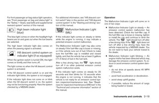For front passenger air bag status light operation,   For additional information, see “Hill descent con-      Operation
see “Front passenger air bag and status light” in     trol switch” later in this section and “Hill descent
                                                                                                              The Malfunction Indicator Light will come on in
the “Safety — Seats, seat belts and supplemental      control system” in the “Starting and driving” sec-      one of two ways:
restraint system” section of this manual.             tion of this manual.
                                                                                                               ● Malfunction Indicator Light on steady — An
          High beam indicator light                              Malfunction Indicator Light                     emission control system malfunction has
          (blue)                                                 (MIL)                                           been detected. Check the fuel-filler cap. If
                                                                                                                 the fuel-filler cap is loose or missing, tighten
This blue light comes on when the headlight high      If this indicator light comes on steady or blinks          or install the cap and continue to drive the
beams are on and goes out when the low beams          while the engine is running, it may indicate a             vehicle. The           light should turn off after
are selected.                                         potential emission control malfunction.                    a few driving trips. If the        light does not
The high beam indicator light also comes on           The Malfunction Indicator Light may also come              turn off after a few driving trips, have the
                                                                                                                 vehicle inspected by a NISSAN dealer. You
when the passing signal is activated.                 on steady if the fuel-filler cap is loose or missing,
                                                                                                                 do not need to have your vehicle towed to
                                                      or if the vehicle runs out of fuel. Check to make
           Hill descent control system on                                                                        the dealer.
                                                      sure the fuel-filler cap is installed and closed
           indicator light (if so equipped)           tightly, and that the vehicle has at least 3 gallons     ● Malfunction Indicator Light blinking — An
                                                      (11.4 liters) of fuel in the fuel tank.                    engine misfire has been detected which may
When the ignition switch is turned ON, this light                                                                damage the emission control system. To re-
comes on briefly and then turns off.                  After a few driving trips, the     light should            duce or avoid emission control system dam-
The light comes on when the hill descent control      turn off if no other potential emission control            age:
system is activated.                                  system malfunction exists.
                                                                                                                  – do not drive at speeds above 45 MPH
If the hill descent control switch is on and the      If this indicator light comes on steady for 20                (72 km/h).
indicator light blinks, the system is not engaged.    seconds and then blinks for 10 seconds when
                                                                                                                  – avoid hard acceleration or deceleration.
                                                      the engine is not running, it indicates that the
If the indicator light does not come on or blink      vehicle is not ready for an emission control sys-           – avoid steep uphill grades.
when the hill descent switch is on, the system        tem inspection/maintenance test. See “Readi-
                                                                                                                  – if possible, reduce the amount of cargo
may not be functioning properly. Have the system      ness for inspection/maintenance (I/M) test” in the            being hauled or towed.
checked by a NISSAN dealer.                           “Technical and consumer information” section of
                                                      this manual.

                                                                                                                        Instruments and controls 2-19




                                                                                     ੬ REVIEW COPY—2008 Pathfinder (pat)
                                                                                     Owners Manual—USA_English (nna)
                                                                                     10/01/07—debbie ੭
 