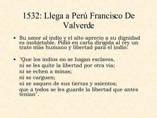 1532: Llega a Perú Francisco De Valverde Su amor al indio y el alto aprecio a su dignidad es inobjetable. Pidió en carta dirigida al rey un trato más humano y libertad para el indio: "Que los indios no se hagan esclavos, ni se les quite la libertad por otra vía; ni se echen a minas; ni se carguen; ni se saquen de sus tierras y asientos; que a todos se les guarde la libertad que antes tenían".  