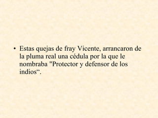 Estas quejas de fray Vicente, arrancaron de la pluma real una cédula por la que le nombraba "Protector y defensor de los indios“. 