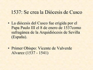 1537: Se crea la Diócesis de Cusco La diócesis del Cusco fue erigida por el Papa Paulo III el 8 de enero de 1537como sufragánea de la Arquidiócesis de Sevilla (España). Primer Obispo: Vicente de Valverde  Alvarez (1537 - 1541)  
