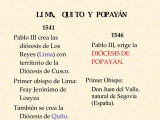 LIMA, QUITO Y POPAYÁN 1541 Pablo III crea las diócesis de Los Reyes ( Lima ) con territorio de la Diócesis de Cusco. Primer obispo de Lima: Fray Jerónimo de Loayza También se crea la Diócesis de   Quito .  1546 Pablo III, erige la  DIÓCESIS DE POPAYÁN .  P rimer Obispo: Don Juan del Valle, natural de Segovia (España).  