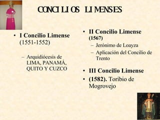 CONCILIOS LIMENSES I Concilio Limense  (1551-1552) Arquidiócesis de LIMA, PANAMÁ, QUITO Y CUZCO II Concilio Limense   (1567) Jerónimo de Loayza Aplicación del Concilio de Trento III Concilio Limense (1582).  Toribio de Mogrovejo 