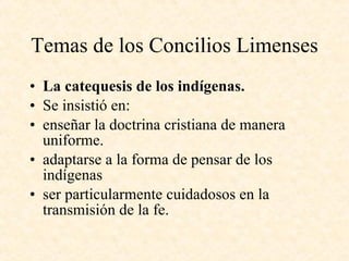 Temas de los Concilios Limenses La catequesis de los indígenas. Se insistió en: enseñar la doctrina cristiana de manera uniforme. adaptarse a la forma de pensar de los indígenas ser particularmente cuidadosos en la transmisión de la fe. 