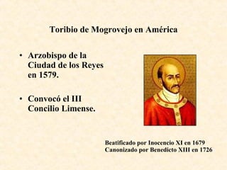 Toribio de Mogrovejo en América Arzobispo de la Ciudad de los Reyes en 1579. Convocó el III Concilio Limense. Beatificado por Inocencio XI en 1679 Canonizado por Benedicto XIII en 1726 