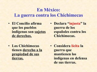 En México: La guerra contra los Chichimecas El Concilio afirma que los pueblos indígenas son  sujetos de derechos. Declara “ injusta ” la guerra de los españoles contra los Chichimecas. Los Chichimecas tienen  derecho a la propiedad de sus tierras. Considera  lícita  la guerra que mantienen los indígenas en defensa de sus tierras. 