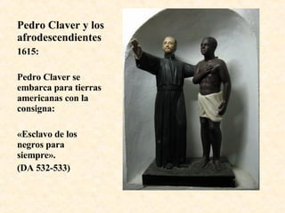 Pedro Claver y los afrodescendientes 1615: Pedro Claver se embarca para tierras americanas con la consigna: «Esclavo de los negros para siempre».  (DA 532-533) 