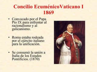 Concilio EcuménicoVaticano I 1869 Convocado por el Papa Pío IX para enfrentar al racionalismo y al galicanismo. Roma estaba rodeada por el ejército italiano para la unificación. Se consumó la unión a Italia de los Estados Pontificios. (1870) 