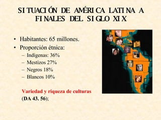 SITUACIÓN DE AMÉRICA LATINA A FINALES DEL SIGLO XIX Habitantes: 65 millones. Proporción étnica: Indígenas: 36% Mestizos 27% Negros 18% Blancos 10% Variedad y riqueza de culturas ( DA 43. 56 );   