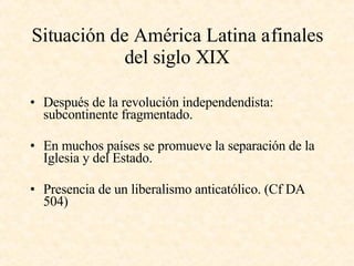 Situación de América Latina a finales del siglo XIX Después de la revolución independendista: subcontinente fragmentado. En muchos países se promueve la separación de la Iglesia y del Estado. Presencia de un liberalismo anticatólico. (Cf DA 504) 