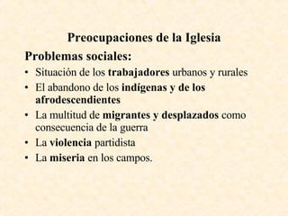 Preocupaciones de la Iglesia Problemas sociales: Situación de los  trabajadores  urbanos y rurales El abandono de los  indígenas y de los afrodescendientes La multitud de  migrantes y desplazados  como consecuencia de la guerra La  violencia  partidista La  miseria  en los campos. 