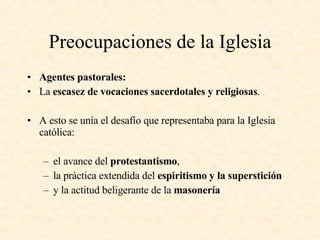 Preocupaciones de la Iglesia Agentes pastorales: La  escasez de vocaciones sacerdotales y religiosas . A esto se unía el desafío que representaba para la Iglesia católica: el avance del  protestantismo ,  la práctica extendida del  espiritismo y la superstición y la actitud beligerante de la  masonería 