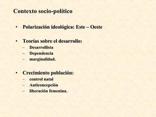 Contexto socio-político Polarización ideológica: Este – Oeste Teorías sobre el desarrollo: Desarrollista Dependencia marginalidad.  Crecimiento población: control natal Anticoncepción liberación femenina. 