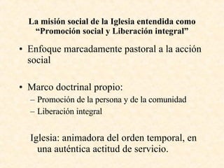 La misión social de la Iglesia entendida como “Promoción social y Liberación integral” Enfoque marcadamente pastoral a la acción social Marco doctrinal propio: Promoción de la persona y de la comunidad Liberación integral Iglesia:  animadora del orden temporal, en una auténtica actitud de servicio. 