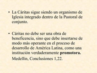 La Cáritas sigue siendo un organismo de Iglesia integrado dentro de la Pastoral de conjunto. Cáritas no debe ser una obra de beneficencia, sino que debe insertarse de modo más operante en el proceso de desarrollo de América Latina, como una institución verdaderamente  promotora. Medellín, Conclusiones 1,22. 