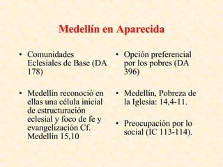 Medellín en Aparecida Comunidades Eclesiales de Base (DA 178) Medellín reconoció en ellas una célula inicial de estructuración eclesial y foco de fe y evangelización Cf. Medellín 15,10 Opción preferencial por los pobres (DA 396) Medellín, Pobreza de la Iglesia: 14,4-11. Preocupación por lo social (IC 113-114). 