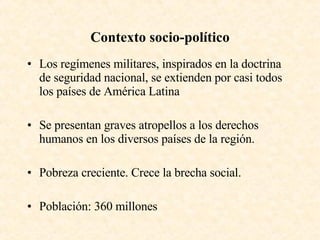 Contexto socio-político Los regímenes militares, inspirados en la doctrina de seguridad nacional, se extienden por casi todos los países de América Latina Se presentan graves atropellos a los derechos humanos en los diversos países de la región. Pobreza creciente. Crece la brecha social. Población: 360 millones  