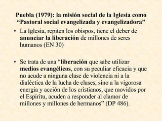 Puebla (1979): la misión social de la Iglesia como “Pastoral social evangelizada y evangelizadora” La Iglesia, repiten los obispos, tiene el deber de  anunciar la liberación  de millones de seres humanos (EN 30) Se trata de una “ liberación  que sabe utilizar  medios evangélicos , con su peculiar eficacia y que no acude a ninguna clase de violencia ni a la dialéctica de la lucha de clases, sino a la vigorosa energía y acción de los cristianos, que movidos por el Espíritu, acuden a responder al clamor de millones y millones de hermanos” (DP 486). 