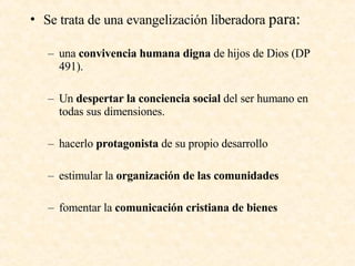Se trata de una evangelización liberadora  para: una  convivencia humana digna  de hijos de Dios (DP 491). Un  despertar la conciencia social  del ser humano en todas sus dimensiones. hacerlo  protagonista  de su propio desarrollo estimular la  organización de las comunidades fomentar la  comunicación cristiana de bienes 