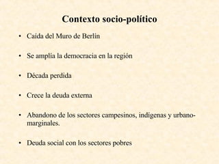 Contexto socio-político Caída del Muro de Berlín Se amplía la democracia en la región Década perdida Crece la deuda externa Abandono de los sectores campesinos, indígenas y urbano-marginales. Deuda social con los sectores pobres 