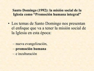 Santo Domingo (1992): la misión social de la Iglesia como “Promoción humana integral” Los temas de Santo Domingo nos presentan el enfoque que va a tener la misión social de la Iglesia en esta época: nueva evangelización, promoción humana  e inculturación 