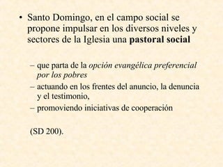Santo Domingo, en el campo social se propone i mpulsar en los diversos niveles y sectores de la Iglesia una  pastoral social que parta de la  opción evangélica preferencial por los pobres actuando en los frentes del anuncio, la denuncia y el testimonio, promoviendo iniciativas de cooperación (SD 200). 