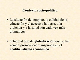 Contexto socio-político La situación del empleo, la calidad de la educación y el acceso a la tierra, a la vivienda y a la salud son cada vez más dramáticos debido al tipo de  globalización  que se ha venido promoviendo, inspirada en el  neoliberalismo económico .  