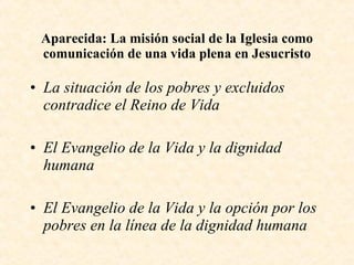 Aparecida: La misión social de la Iglesia como comunicación de una vida plena en Jesucristo La situación de los pobres y excluidos contradice el Reino de Vida El Evangelio de la Vida y la dignidad humana El Evangelio de la Vida y la opción por los pobres en la línea de la dignidad humana 