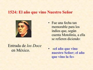 1524: El año que vino Nuestro Señor Entrada de  los Doce  en México. Fue una fecha tan memorable para los indios que, según cuenta Motolinía, a ella se refieren diciendo: « el año que vino nuestro Señor; el año que vino la fe»   