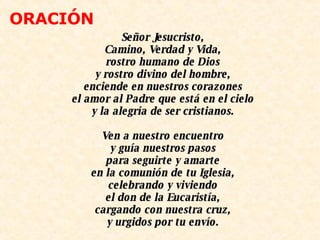 Señor Jesucristo, Camino, Verdad y Vida, rostro humano de Dios y rostro divino del hombre, enciende en nuestros corazones el amor al Padre que está en el cielo y la alegría de ser cristianos.   Ven a nuestro encuentro y guía nuestros pasos para seguirte y amarte en la comunión de tu Iglesia, celebrando y viviendo el don de la Eucaristía, cargando con nuestra cruz, y urgidos por tu envío.   ORACIÓN 