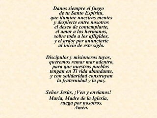 Danos siempre el fuego de tu Santo Espíritu, que ilumine nuestras mentes y despierte entre nosotros el deseo de contemplarte, el amor a los hermanos, sobre todo a los afligidos, y el ardor por anunciarte al inicio de este siglo.   Discípulos y misioneros tuyos, queremos remar mar adentro, para que nuestros pueblos  tengan en Ti vida abundante, y con solidaridad construyan la fraternidad y la paz.   Señor Jesús, ¡Ven y envíanos! María, Madre de la Iglesia, ruega por nosotros. Amén. 