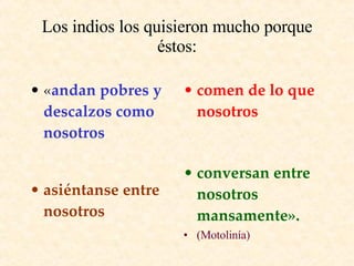 Los indios los quisieron mucho porque éstos: « andan pobres y descalzos como nosotros comen de lo que nosotros asiéntanse entre nosotros conversan entre nosotros mansamente». (Motolinía)  