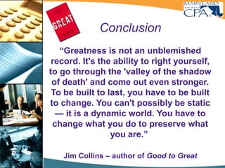 Conclusion
“Greatness is not an unblemished
record. It's the ability to right yourself,
to go through the 'valley of the shadow
of death' and come out even stronger.
To be built to last, you have to be built
to change. You can't possibly be static
— it is a dynamic world. You have to
change what you do to preserve what
you are.”
Jim Collins – author of Good to Great
Enduring -
 