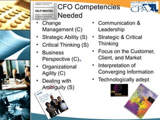 CFO Competencies
Needed
• Change
Management (C)
• Strategic Ability (S)
• Critical Thinking (S)
• Business
Perspective (C)
• Organizational
Agility (C)
• Dealing with
Ambiguity (S)
• Communication &
Leadership
• Strategic & Critical
Thinking
• Focus on the Customer,
Client, and Market
• Interpretation of
Converging Information
• Technologically adept
C – Catalyst
S - Strategist
 