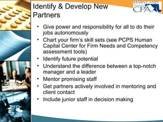 Identify & Develop New
Partners
• Give power and responsibility for all to do their
jobs autonomously
• Chart your firm’s skill sets (see PCPS Human
Capital Center for Firm Needs and Competency
assessment tools)
• Identify future potential
• Understand the difference between a top-notch
manager and a leader
• Mentor promising staff
• Get partners actively involved in mentoring and
client contact
• Include junior staff in decision making
 