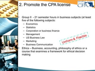 2. Promote the CPA license
• Group II - 21 semester hours in business subjects (at least
five of the following subjects:
– Economics
– Statistics
– Corporation or business finance
– Management
– US Business Law
– Marketing
– Business Communication
• Ethics – Business, accounting, philosophy of ethics or a
course that examines a framework for ethical decision
making
Uniform & Flexible
Maryland Educational requirement
 