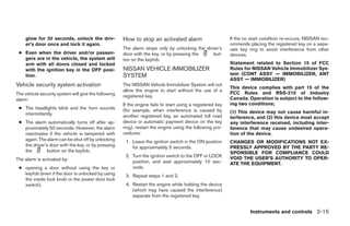 glow for 30 seconds, unlock the driv-             How to stop an activated alarm                        If the no start condition re-occurs, NISSAN rec-
    er’s door once and lock it again.                                                                       ommends placing the registered key on a sepa-
                                                      The alarm stops only by unlocking the driver’s        rate key ring to avoid interference from other
 ● Even when the driver and/or passen-                door with the key, or by pressing the     but-        devices.
   gers are in the vehicle, the system will           ton on the keyfob.
   arm with all doors closed and locked                                                                     Statement related to Section 15 of FCC
   with the ignition key in the OFF posi-             NISSAN VEHICLE IMMOBILIZER                            Rules for NISSAN Vehicle Immobilizer Sys-
   tion.                                              SYSTEM                                                tem (CONT ASSY — IMMOBILIZER, ANT
                                                                                                            ASSY — IMMOBILIZER)
Vehicle security system activation                    The NISSAN Vehicle Immobilizer System will not
                                                                                                            This device complies with part 15 of the
                                                      allow the engine to start without the use of a
The vehicle security system will give the following                                                         FCC Rules and RSS-210 of Industry
                                                      registered key.                                       Canada. Operation is subject to the follow-
alarm:
                                                      If the engine fails to start using a registered key   ing two conditions;
 ● The headlights blink and the horn sounds           (for example, when interference is caused by
   intermittently.                                                                                          (1) This device may not cause harmful in-
                                                      another registered key, an automated toll road        terference, and (2) this device must accept
 ● The alarm automatically turns off after ap-        device or automatic payment device on the key         any interference received, including inter-
   proximately 50 seconds. However, the alarm         ring), restart the engine using the following pro-    ference that may cause undesired opera-
   reactivates if the vehicle is tampered with        cedures:                                              tion of the device.
   again. The alarm can be shut off by unlocking       1. Leave the ignition switch in the ON position      CHANGES OR MODIFICATIONS NOT EX-
   the driver’s door with the key, or by pressing         for approximately 5 seconds.                      PRESSLY APPROVED BY THE PARTY RE-
   the         button on the keyfob.                                                                        SPONSIBLE FOR COMPLIANCE COULD
                                                       2. Turn the ignition switch to the OFF or LOCK       VOID THE USER’S AUTHORITY TO OPER-
The alarm is activated by:                                position, and wait approximately 10 sec-          ATE THE EQUIPMENT.
 ● opening a door without using the key or                onds.
   keyfob (even if the door is unlocked by using       3. Repeat steps 1 and 2.
   the inside lock knob or the power door lock
   switch).                                            4. Restart the engine while holding the device
                                                          (which may have caused the interference)
                                                          separate from the registered key.


                                                                                                                     Instruments and controls 2-15




                                                                                    ੬ REVIEW COPY—2008 Quest (van)
                                                                                    Owners Manual—USA_English (nna)
                                                                                    06/29/07—debbie ੭
 