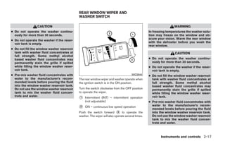 REAR WINDOW WIPER AND
                                            WASHER SWITCH

                 CAUTION                                                                                         WARNING
● Do not operate the washer continu-                                                             In freezing temperatures the washer solu-
  ously for more than 30 seconds.                                                                tion may freeze on the window and ob-
                                                                                                 scure your vision. Warm the rear window
● Do not operate the washer if the reser-
                                                                                                 with the defroster before you wash the
  voir tank is empty.
                                                                                                 rear window.
● Do not fill the window washer reservoir
  tank with washer fluid concentrates at                                                                          CAUTION
  full strength. Some methyl alcohol
  based washer fluid concentrates may                                                            ● Do not operate the washer continu-
  permanently stain the grille if spilled                                                          ously for more than 30 seconds.
  while filling the window washer reser-                                                         ● Do not operate the washer if the reser-
  voir tank.                                                                                       voir tank is empty.
● Pre-mix washer fluid concentrates with                                             WIC0844     ● Do not fill the window washer reservoir
  water to the manufacturer’s recom-        The rear window wiper and washer operate when          tank with washer fluid concentrates at
  mended levels before pouring the fluid    the ignition switch is in the ON position.             full strength. Some methyl alcohol
  into the window washer reservoir tank.                                                           based washer fluid concentrates may
  Do not use the window washer reservoir    Turn the switch clockwise from the OFF position        permanently stain the grille if spilled
  tank to mix the washer fluid concen-      to operate the wiper.                                  while filling the window washer reser-
  trate and water.
                                            ᭺
                                            1   Intermittent (INT) – intermittent operation        voir tank.
                                                (not adjustable)                                 ● Pre-mix washer fluid concentrates with
                                                                                                   water to the manufacturer’s recom-
                                            ᭺
                                            2   ON – continuous low speed operation
                                                                                                   mended levels before pouring the fluid
                                            Push the switch forward ᭺ to operate the
                                                                          3                        into the window washer reservoir tank.
                                            washer. The wiper will also operate several times.     Do not use the window washer reservoir
                                                                                                   tank to mix the washer fluid concen-
                                                                                                   trate and water.



                                                                                                         Instruments and controls 2-17




                                                                          ੬ REVIEW COPY—2008 Quest (van)
                                                                          Owners Manual—USA_English (nna)
                                                                          06/29/07—debbie ੭
 
