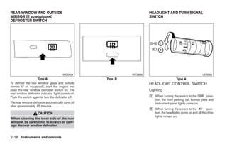 REAR WINDOW AND OUTSIDE                                                      HEADLIGHT AND TURN SIGNAL
MIRROR (if so equipped)                                                      SWITCH
DEFROSTER SWITCH




                                       WIC0934                     WIC0935                                              LIC0560
                    Type A                          Type B                                        Type A
To defrost the rear window glass and outside                                 HEADLIGHT CONTROL SWITCH
mirrors (if so equipped), start the engine and
push the rear window defroster switch on. The                                Lighting
rear window defroster indicator light comes on.
Push the switch again to turn the defroster off.                             ᭺
                                                                             1   When turning the switch to the             posi-
                                                                                 tion, the front parking, tail, license plate and
The rear window defroster automatically turns off                                instrument panel lights come on.
after approximately 15 minutes.
                                                                             ᭺
                                                                             2   When turning the switch to the           posi-
                    CAUTION                                                      tion, the headlights come on and all the other
                                                                                 lights remain on.
When cleaning the inner side of the rear
window, be careful not to scratch or dam-
age the rear window defroster.


2-18 Instruments and controls




                                                             ੬ REVIEW COPY—2008 Quest (van)
                                                             Owners Manual—USA_English (nna)
                                                             06/29/07—debbie ੭
 