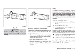 NOTE:
                                                                                                   Autolight activation sensitivity and the
                                                                                                   time delay for autolight shutoff is adjust-
                                                                                                   able for vehicles with color display screen.
                                                                                                   See “Vehicle electronic systems” in the
                                                                                                   “Display screen, heater, air conditioner, au-
                                                                                                   dio and phone systems” section later in this
                                                                                                   manual.
                                                                                                   To turn on the autolight system:
                                                                                                    1. Turn the headlight switch to the AUTO posi-
                                                                                                       tion ᭺.
                                                                                                             1

                                                                                                    2. Turn the ignition key to ON.
                                LIC0687                                                  LIC0561
                                                                                                    3. The autolight system automatically turns the
                Type B                    Autolight system (if so equipped)                            headlights on and off.
                CAUTION                   The autolight system allows the headlights to be         Initially, if the ignition switch is turned OFF and a
Use the headlights with the engine run-   set so they turn on and off automatically. The           door is opened and left open, the headlights
ning to avoid discharging the vehicle     autolight system can:                                    remain on for 5 minutes. During that 5 minutes:
battery.                                                                                            ● if all doors are closed, the headlights remain
                                           ● Turn on the headlights, front parking, tail,
                                             license plate and instrument panel lights au-            on for 45 seconds, then turn off.
                                             tomatically when it is dark.                           ● if another door is opened, then the 5 minute
                                                                                                      timer is reset.
                                           ● Turn off all the lights when it is light.
                                                                                                   To turn the autolight system off, turn the switch to
                                           ● Keep all the lights on for 45 seconds after
                                                                                                   the OFF,        , or       position.
                                             you turn the key to OFF and all doors are
                                             closed.



                                                                                                             Instruments and controls 2-19




                                                                         ੬ REVIEW COPY—2008 Quest (van)
                                                                         Owners Manual—USA_English (nna)
                                                                         06/29/07—debbie ੭
 