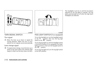 The headlights must be on and the low beams
                                                                                                             selected for the fog lights to operate. The fog
                                                                                                             lights automatically turn off when the high beam
                                                                                                             headlights are selected.




                                          LIC0563                                                LIC0393
TURN SIGNAL SWITCH                                   FOG LIGHT SWITCH (if so equipped)
Turn signal                                          To turn the fog lights on, turn the headlight switch
                                                     to the         position, then turn the fog light
᭺
1   Move the lever up or down to signal the          switch to the         position.
    turning direction. When the turn is com-
    pleted, the turn signals cancel automatically.   To turn the fog lights on with the headlight switch
                                                     in the AUTO position (if so equipped), the head-
Lane change signal                                   lights must be on, then turn the fog light switch to
                                                     the        position.
᭺
2   To signal a lane change, move the lever up or
    down to the point where the indicator light      To turn the fog lights off, turn the fog light switch
    begins to flash, but the lever does not latch.   to the OFF position.




2-22 Instruments and controls




                                                                                    ੬ REVIEW COPY—2008 Quest (van)
                                                                                    Owners Manual—USA_English (nna)
                                                                                    06/29/07—debbie ੭
 